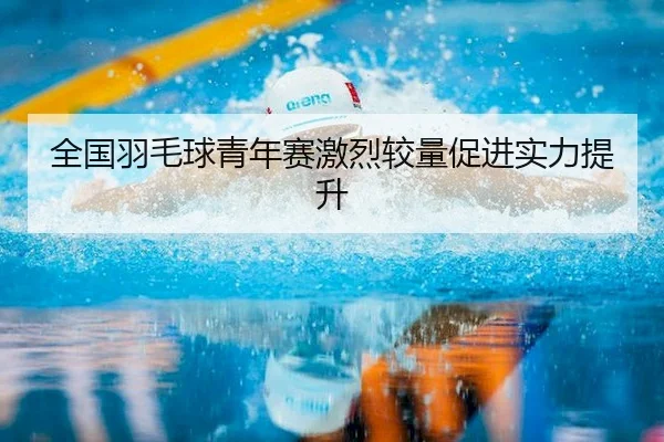 全国羽毛球青年赛激烈较量促进实力提升